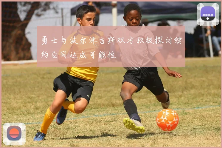 勇士与波尔津吉斯双方积极探讨续约合同达成可能性